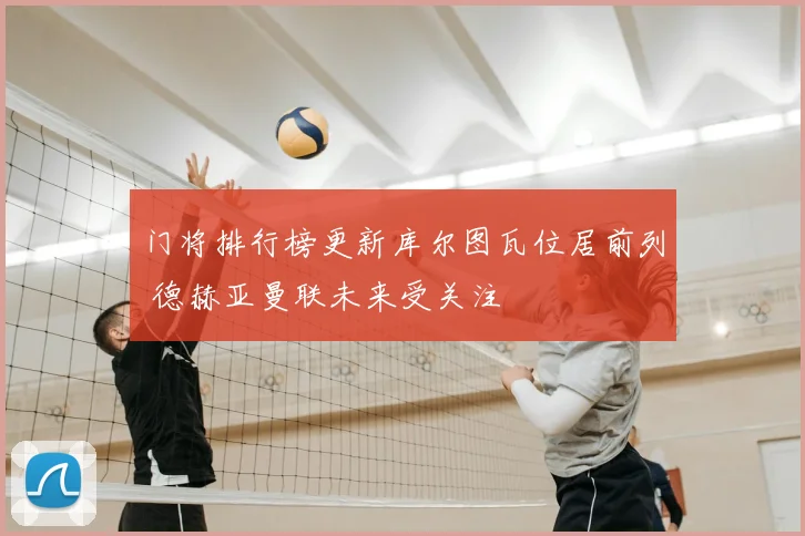 门将排行榜更新库尔图瓦位居前列 德赫亚曼联未来受关注