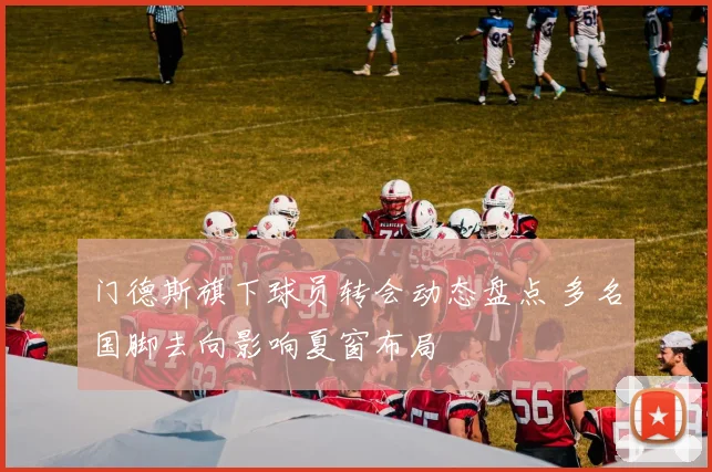 门德斯旗下球员转会动态盘点 多名国脚去向影响夏窗布局