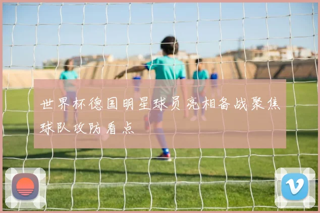 世界杯德国明星球员亮相备战聚焦球队攻防看点
