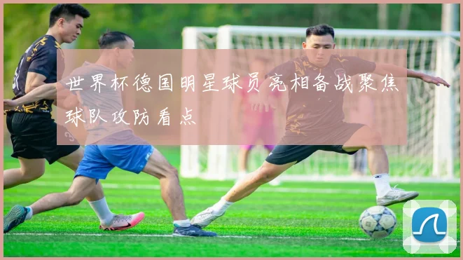 世界杯德国明星球员亮相备战聚焦球队攻防看点