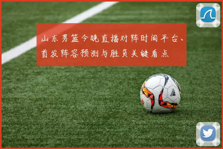 山东男篮今晚直播对阵时间平台、首发阵容预测与胜负关键看点