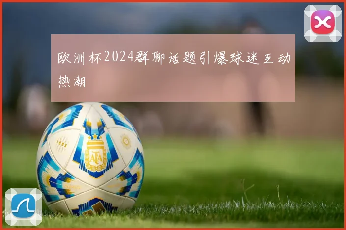 欧洲杯2024群聊话题引爆球迷互动热潮