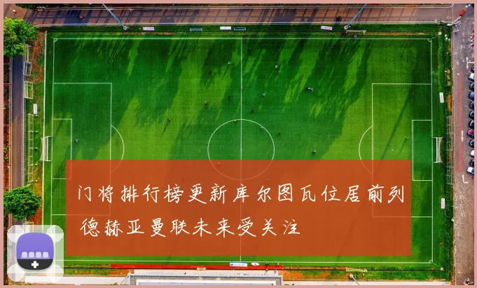 门将排行榜更新库尔图瓦位居前列 德赫亚曼联未来受关注