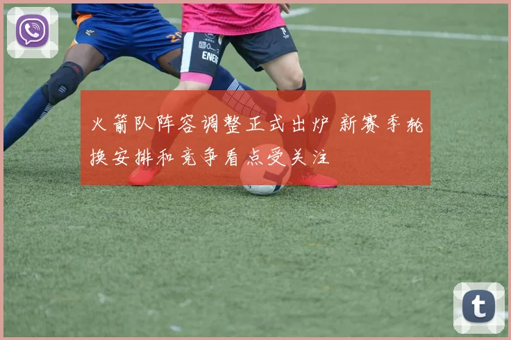 火箭队阵容调整正式出炉 新赛季轮换安排和竞争看点受关注