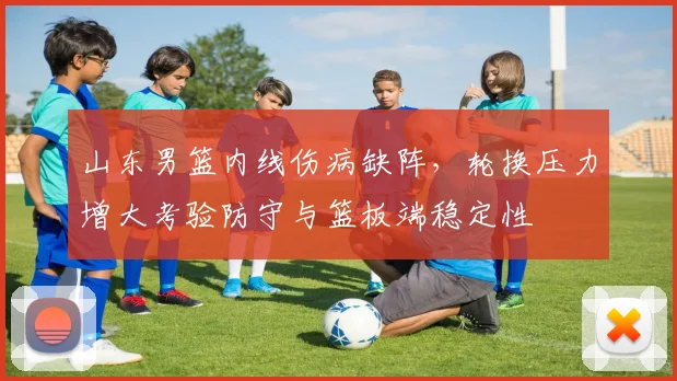 山东男篮内线伤病缺阵，轮换压力增大考验防守与篮板端稳定性