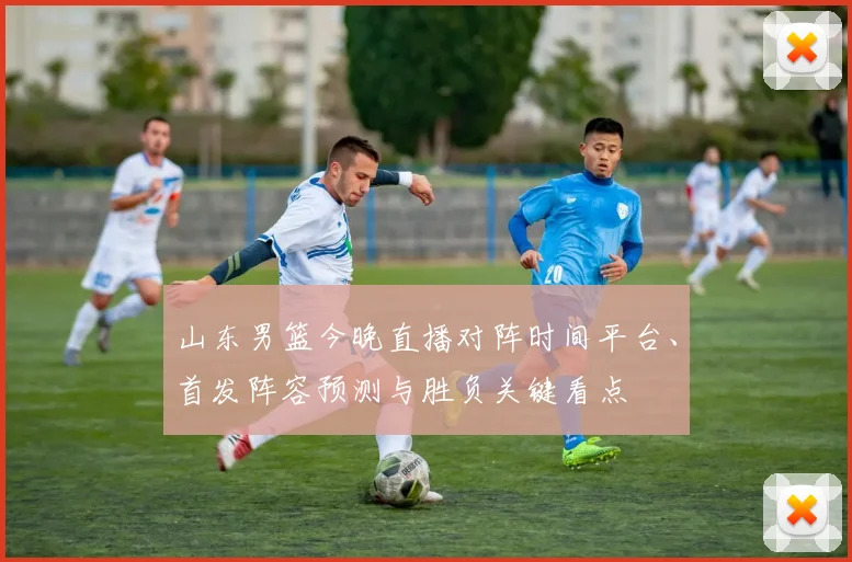 山东男篮今晚直播对阵时间平台、首发阵容预测与胜负关键看点