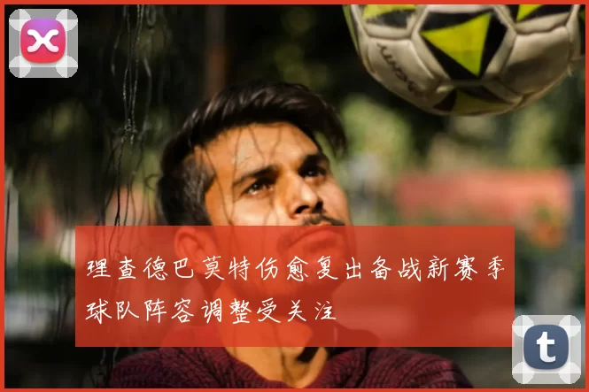 理查德巴莫特伤愈复出备战新赛季球队阵容调整受关注