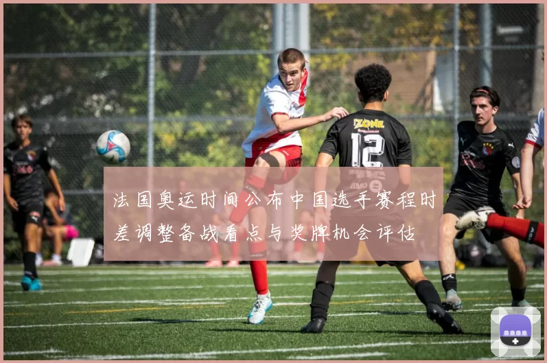 法国奥运时间公布中国选手赛程时差调整备战看点与奖牌机会评估