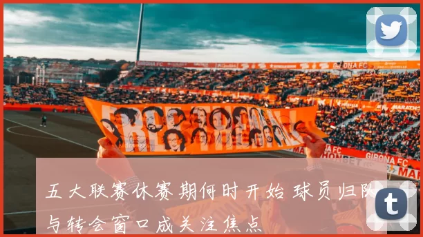 五大联赛休赛期何时开始 球员归队与转会窗口成关注焦点