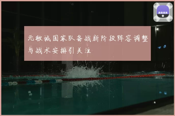元敏诚国家队备战新阶段阵容调整与战术安排引关注