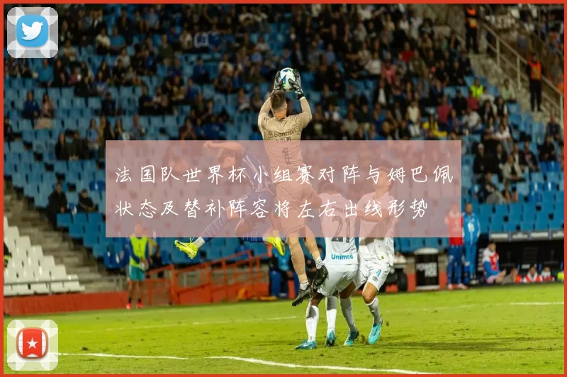 法国队世界杯小组赛对阵与姆巴佩状态及替补阵容将左右出线形势