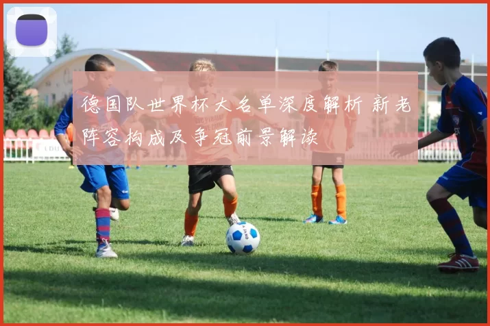 德国队世界杯大名单深度解析 新老阵容构成及争冠前景解读