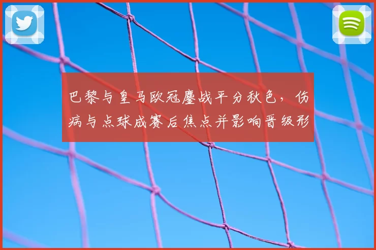 巴黎与皇马欧冠鏖战平分秋色，伤病与点球成赛后焦点并影响晋级形势