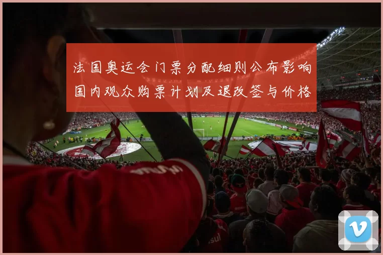 法国奥运会门票分配细则公布影响国内观众购票计划及退改签与价格区间