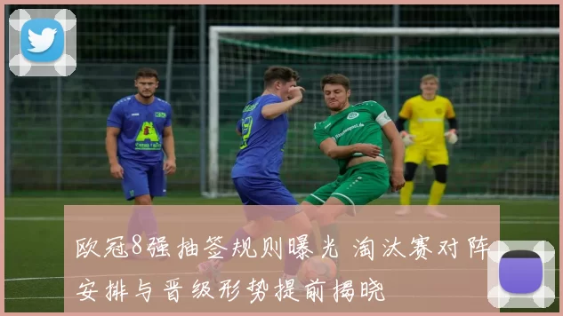 欧冠8强抽签规则曝光 淘汰赛对阵安排与晋级形势提前揭晓