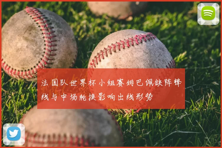 法国队世界杯小组赛姆巴佩缺阵锋线与中场轮换影响出线形势