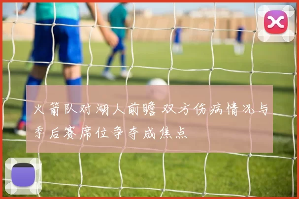 火箭队对湖人前瞻 双方伤病情况与季后赛席位争夺成焦点