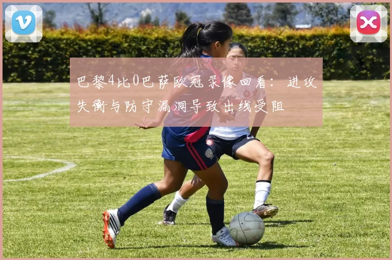 巴黎4比0巴萨欧冠录像回看:进攻失衡与防守漏洞导致出线受阻