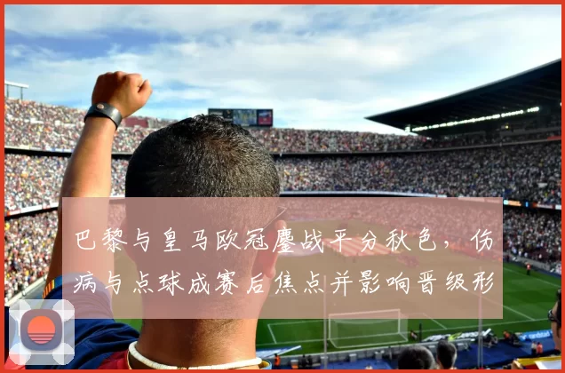 巴黎与皇马欧冠鏖战平分秋色，伤病与点球成赛后焦点并影响晋级形势