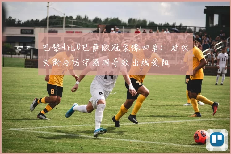 巴黎4比0巴萨欧冠录像回看:进攻失衡与防守漏洞导致出线受阻