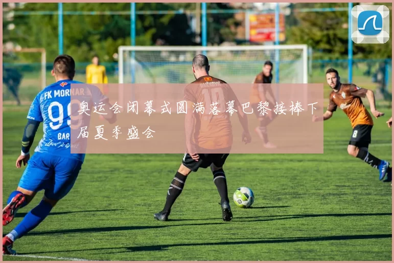 奥运会闭幕式圆满落幕巴黎接棒下届夏季盛会