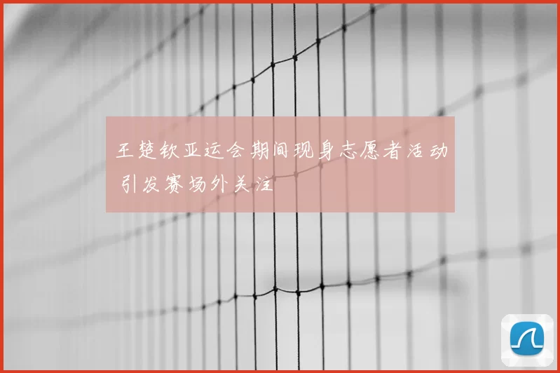 王楚钦亚运会期间现身志愿者活动 引发赛场外关注