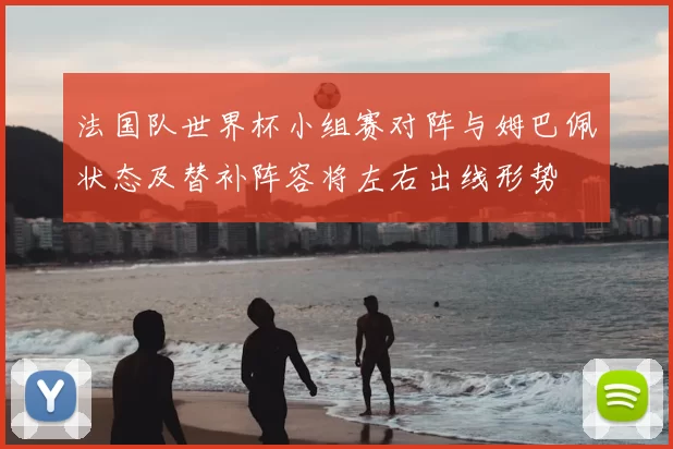 法国队世界杯小组赛对阵与姆巴佩状态及替补阵容将左右出线形势