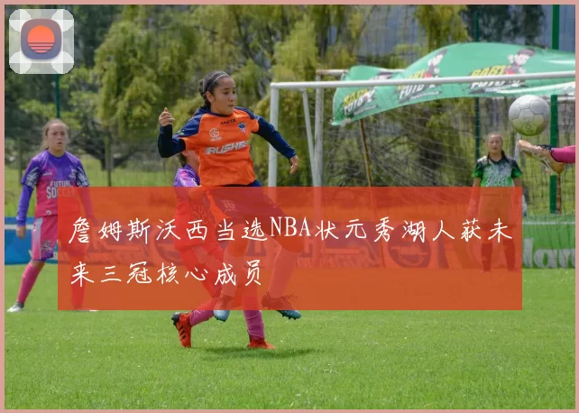 詹姆斯沃西当选NBA状元秀湖人获未来三冠核心成员