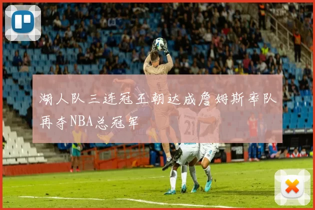 湖人队三连冠王朝达成詹姆斯率队再夺NBA总冠军