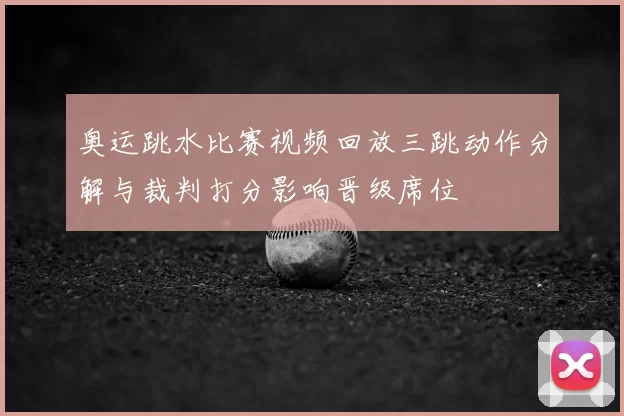 奥运跳水比赛视频回放三跳动作分解与裁判打分影响晋级席位