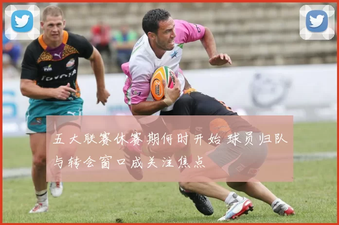 五大联赛休赛期何时开始 球员归队与转会窗口成关注焦点