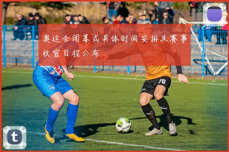 奥运会闭幕式具体时间安排及赛事收官日程公布