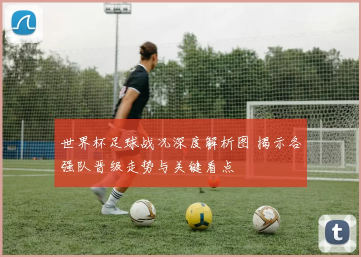 世界杯足球战况深度解析图 揭示各强队晋级走势与关键看点