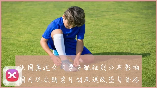 法国奥运会门票分配细则公布影响国内观众购票计划及退改签与价格区间