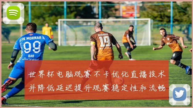 世界杯电脑观赛不卡优化直播技术并降低延迟提升观赛稳定性和流畅度