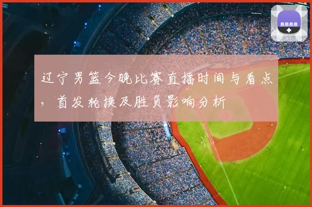 辽宁男篮今晚比赛直播时间与看点，首发轮换及胜负影响分析
