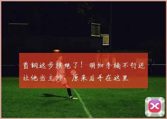 首钢这步棋绝了！明知李楠不行还让他当主帅，原来后手在这里